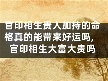 官印相生贵人加持的命格真的能带来好运吗,官印相生大富大贵吗