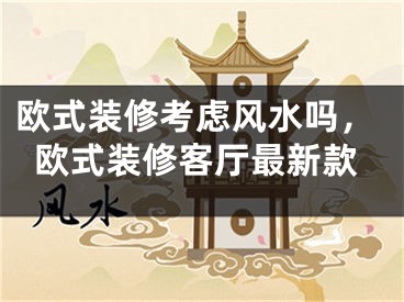 欧式装修考虑风水吗，欧式装修客厅最新款