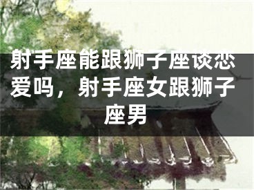 射手座能跟狮子座谈恋爱吗，射手座女跟狮子座男