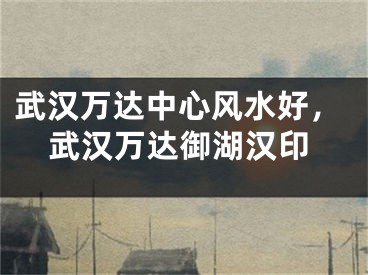 武汉万达中心风水好，武汉万达御湖汉印
