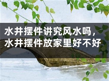水井摆件讲究风水吗，水井摆件放家里好不好