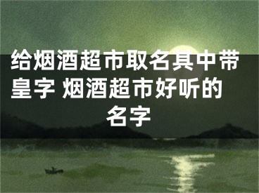 给烟酒超市取名其中带皇字 烟酒超市好听的名字