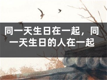 同一天生日在一起，同一天生日的人在一起