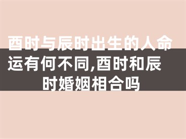 酉时与辰时出生的人命运有何不同,酉时和辰时婚姻相合吗