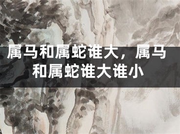 属马和属蛇谁大，属马和属蛇谁大谁小