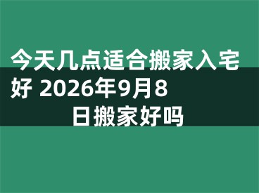 今天几点适合搬家入宅好 2026年9月8日搬家好吗