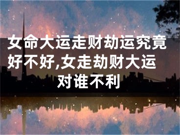 女命大运走财劫运究竟好不好,女走劫财大运对谁不利