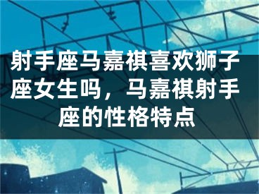 射手座马嘉祺喜欢狮子座女生吗，马嘉祺射手座的性格特点