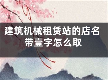建筑机械租赁站的店名带壹字怎么取