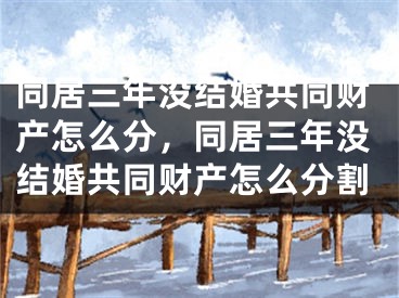 同居三年没结婚共同财产怎么分，同居三年没结婚共同财产怎么分割
