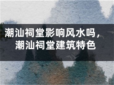 潮汕祠堂影响风水吗，潮汕祠堂建筑特色