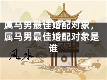 属马男最佳婚配对象，属马男最佳婚配对象是谁