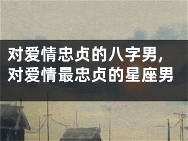 对爱情忠贞的八字男,对爱情最忠贞的星座男