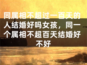同属相不超过一百天的人结婚好吗女孩，同一个属相不超百天结婚好不好