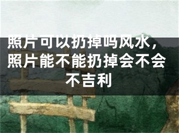 照片可以扔掉吗风水，照片能不能扔掉会不会不吉利