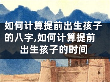 如何计算提前出生孩子的八字,如何计算提前出生孩子的时间