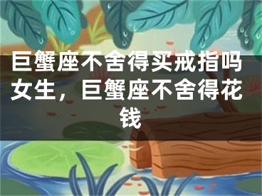 巨蟹座不舍得买戒指吗女生,巨蟹座不舍得花钱
