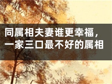 同属相夫妻谁更幸福，一家三口最不好的属相