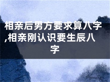 相亲后男方要求算八字,相亲刚认识要生辰八字