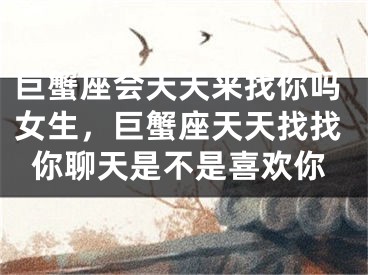 巨蟹座会天天来找你吗女生,巨蟹座天天找找你聊天是不是喜欢你