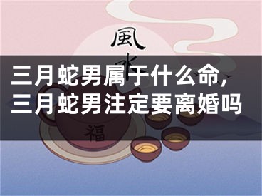 三月蛇男属于什么命,三月蛇男注定要离婚吗