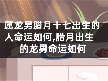 属龙男腊月十七出生的人命运如何,腊月出生的龙男命运如何