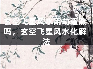 玄空飞星风水用劫矅煞吗，玄空飞星风水化解法