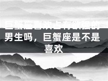 巨蟹座喜欢占有欲强的男生吗,巨蟹座是不是喜欢