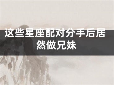 这些星座配对分手后居然做兄妹
