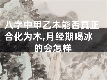 八字中甲乙木能否真正合化为木,月经期喝冰的会怎样