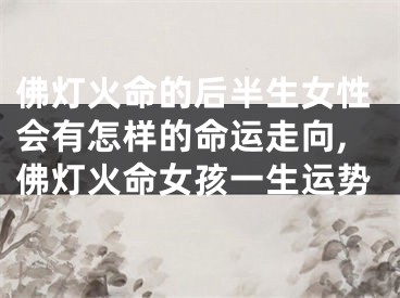 佛灯火命的后半生女性会有怎样的命运走向,佛灯火命女孩一生运势