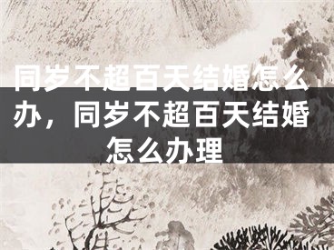 同岁不超百天结婚怎么办，同岁不超百天结婚怎么办理