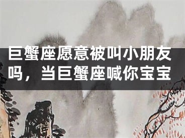 巨蟹座愿意被叫小朋友吗,当巨蟹座喊你宝宝
