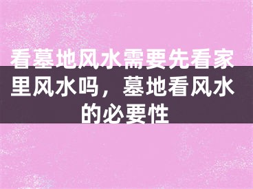 看墓地风水需要先看家里风水吗，墓地看风水的必要性
