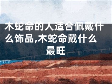木蛇命的人适合佩戴什么饰品,木蛇命戴什么最旺