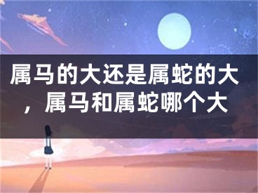 属马的大还是属蛇的大，属马和属蛇哪个大