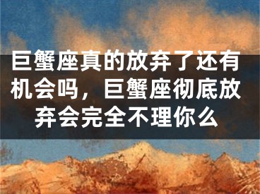 巨蟹座真的放弃了还有机会吗,巨蟹座彻底放弃会完全不理你么