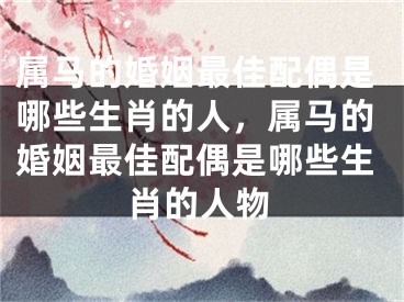 属马的婚姻最佳配偶是哪些生肖的人，属马的婚姻最佳配偶是哪些生肖的人物