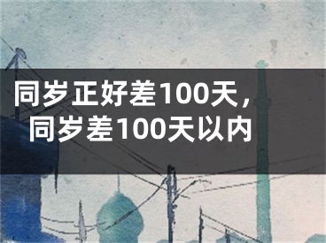 同岁正好差100天，同岁差100天以内