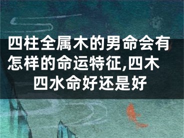 四柱全属木的男命会有怎样的命运特征,四木四水命好还是好