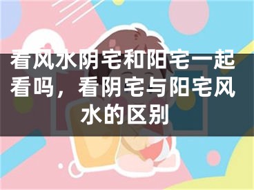 看风水阴宅和阳宅一起看吗，看阴宅与阳宅风水的区别