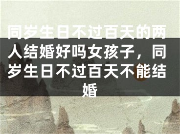 同岁生日不过百天的两人结婚好吗女孩子,同岁生日不过百天不能结婚