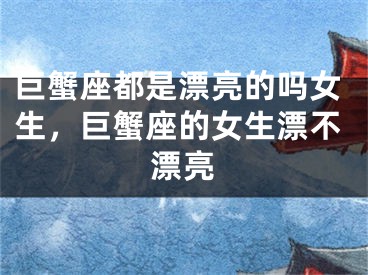 巨蟹座都是漂亮的吗女生,巨蟹座的女生漂不漂亮
