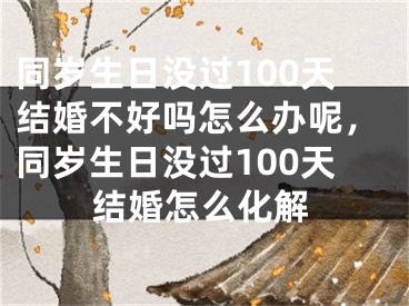 同岁生日没过100天结婚不好吗怎么办呢，同岁生日没过100天结婚怎么化解