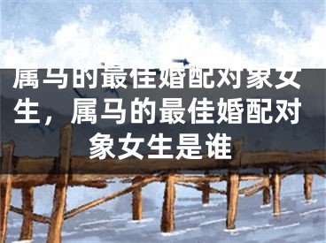 属马的最佳婚配对象女生，属马的最佳婚配对象女生是谁