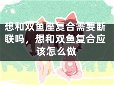 想和双鱼座复合需要断联吗，想和双鱼复合应该怎么做