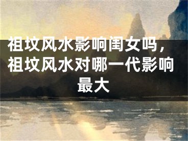 祖坟风水影响闺女吗，祖坟风水对哪一代影响最大