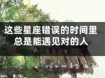 这些星座错误的时间里总是能遇见对的人