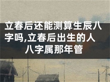 立春后还能测算生辰八字吗,立春后出生的人八字属那年管