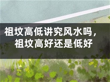 祖坟高低讲究风水吗，祖坟高好还是低好